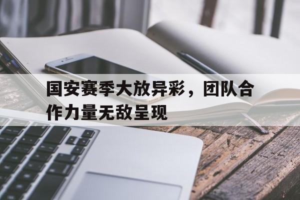 国安赛季大放异彩，团队合作力量无敌呈现的简单介绍