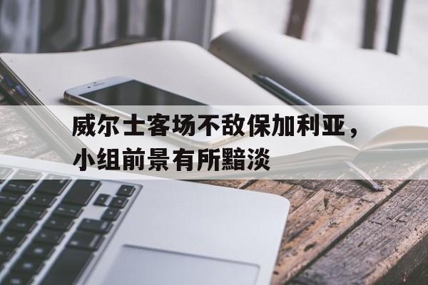 关于威尔士客场不敌保加利亚，小组前景有所黯淡的信息