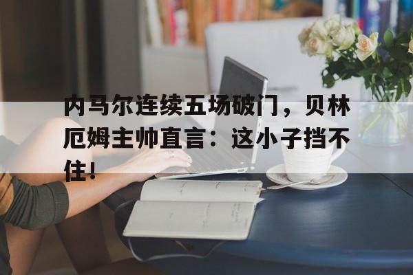 内马尔连续五场破门，贝林厄姆主帅直言：这小子挡不住！